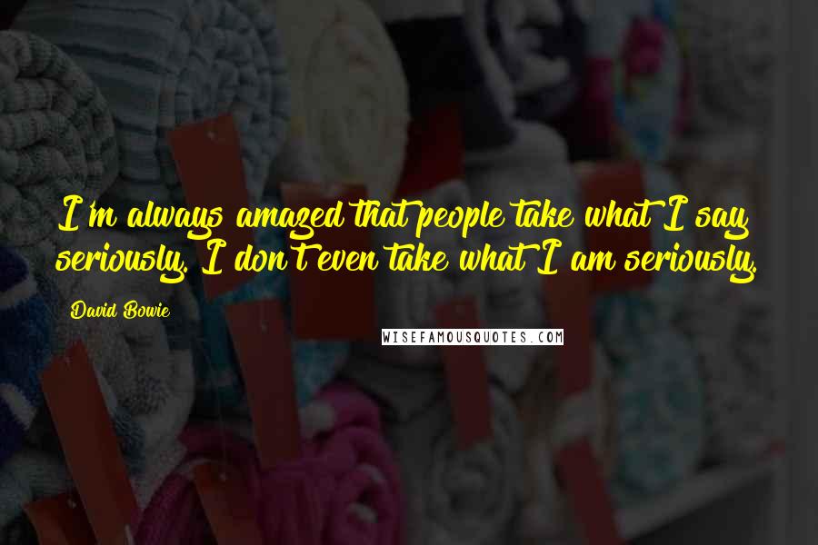 David Bowie Quotes: I'm always amazed that people take what I say seriously. I don't even take what I am seriously.