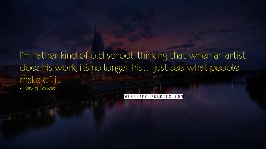 David Bowie Quotes: I'm rather kind of old school, thinking that when an artist does his work, it's no longer his ... I just see what people make of it.