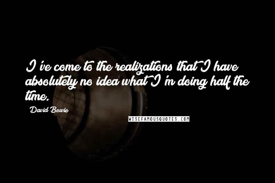 David Bowie Quotes: I've come to the realizations that I have absolutely no idea what I'm doing half the time.