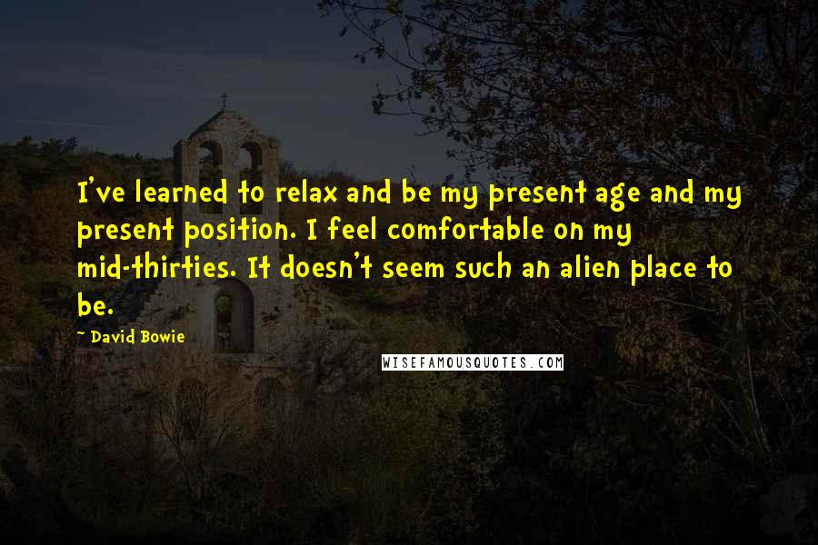 David Bowie Quotes: I've learned to relax and be my present age and my present position. I feel comfortable on my mid-thirties. It doesn't seem such an alien place to be.