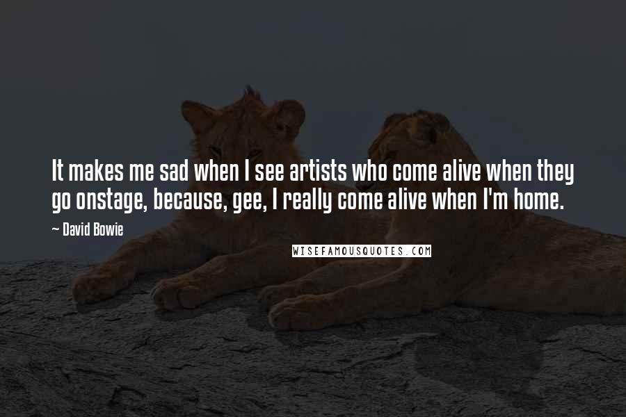 David Bowie Quotes: It makes me sad when I see artists who come alive when they go onstage, because, gee, I really come alive when I'm home.