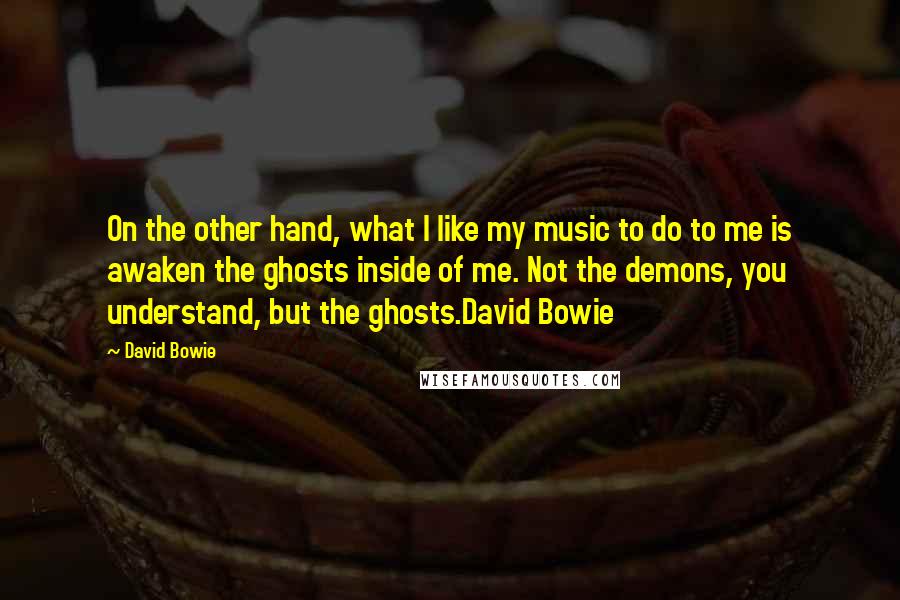 David Bowie Quotes: On the other hand, what I like my music to do to me is awaken the ghosts inside of me. Not the demons, you understand, but the ghosts.David Bowie