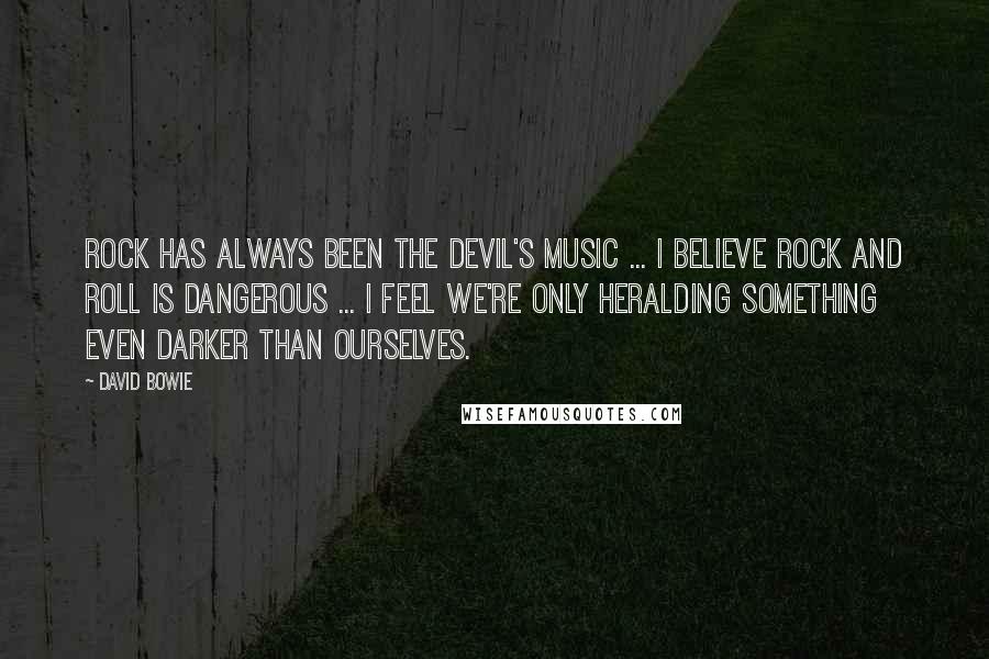 David Bowie Quotes: Rock has always been THE DEVIL'S MUSIC ... I believe rock and roll is dangerous ... I feel we're only heralding SOMETHING EVEN DARKER THAN OURSELVES.