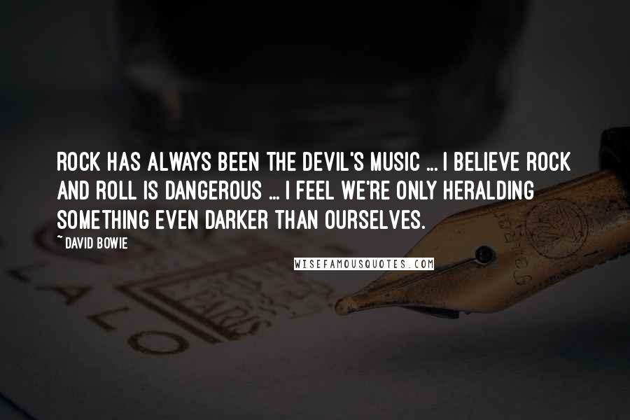 David Bowie Quotes: Rock has always been THE DEVIL'S MUSIC ... I believe rock and roll is dangerous ... I feel we're only heralding SOMETHING EVEN DARKER THAN OURSELVES.