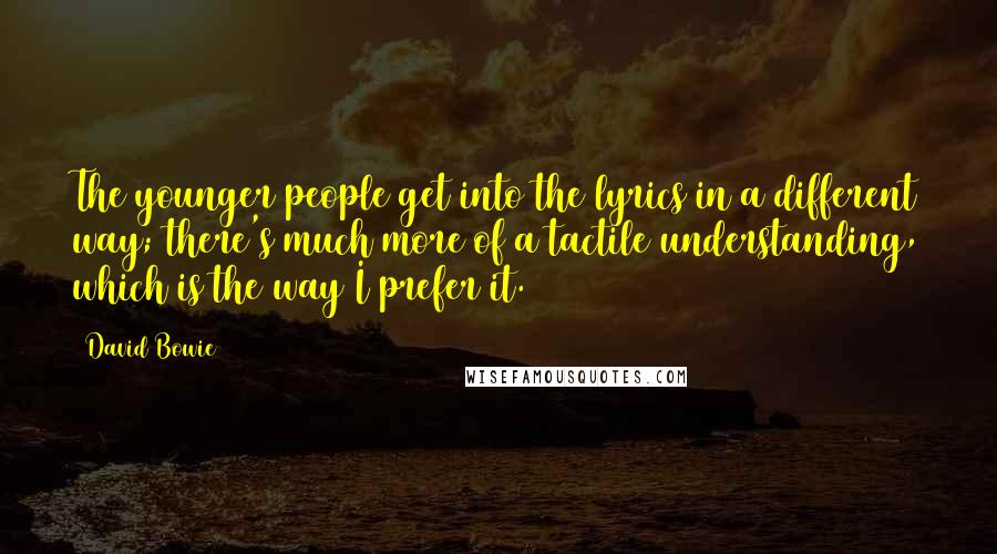 David Bowie Quotes: The younger people get into the lyrics in a different way; there's much more of a tactile understanding, which is the way I prefer it.