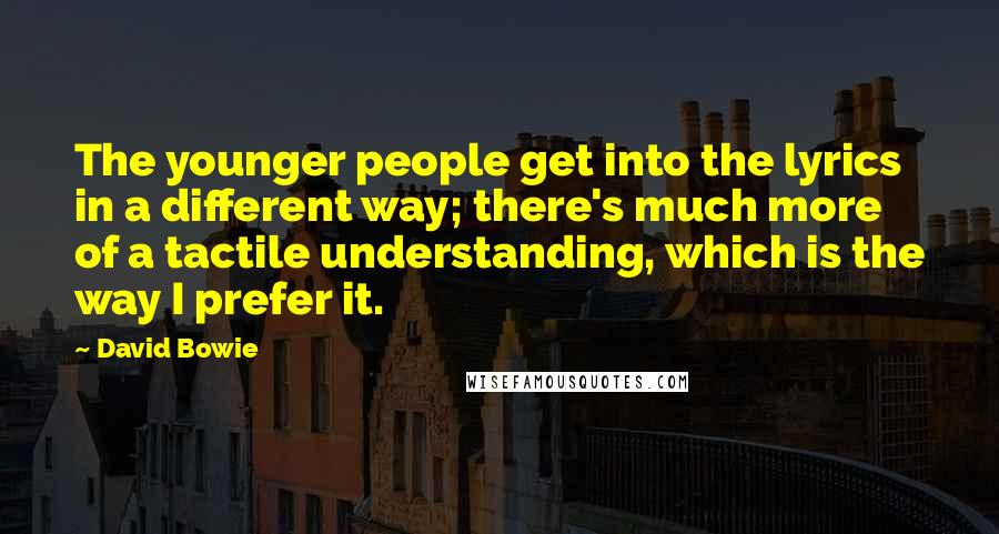 David Bowie Quotes: The younger people get into the lyrics in a different way; there's much more of a tactile understanding, which is the way I prefer it.