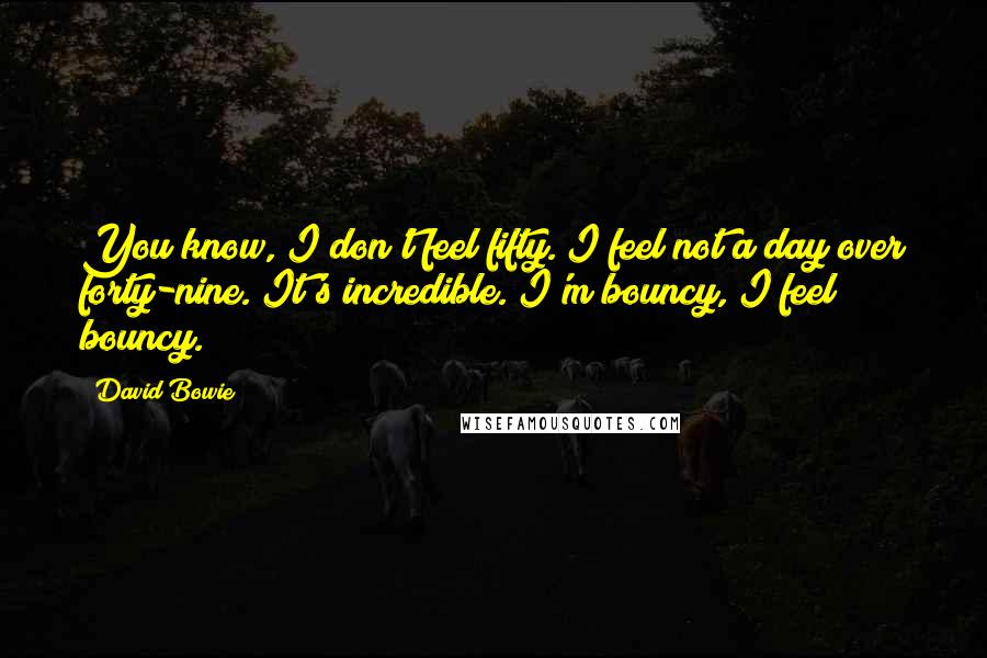 David Bowie Quotes: You know, I don't feel fifty. I feel not a day over forty-nine. It's incredible. I'm bouncy, I feel bouncy.