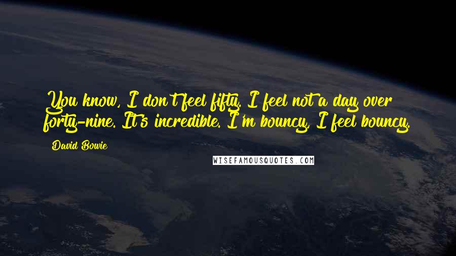 David Bowie Quotes: You know, I don't feel fifty. I feel not a day over forty-nine. It's incredible. I'm bouncy, I feel bouncy.