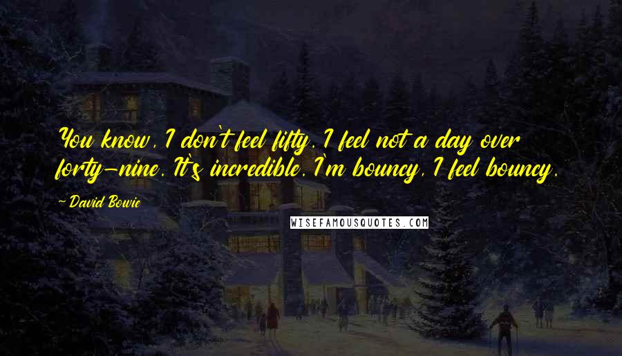 David Bowie Quotes: You know, I don't feel fifty. I feel not a day over forty-nine. It's incredible. I'm bouncy, I feel bouncy.