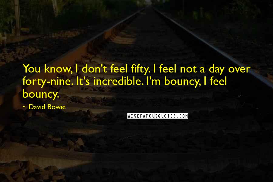 David Bowie Quotes: You know, I don't feel fifty. I feel not a day over forty-nine. It's incredible. I'm bouncy, I feel bouncy.