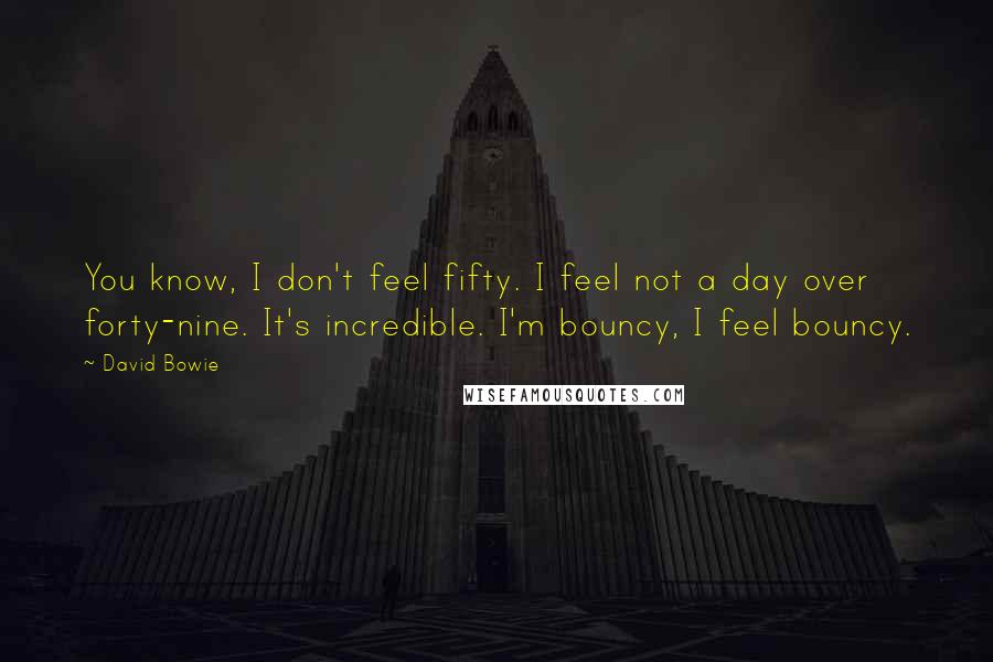 David Bowie Quotes: You know, I don't feel fifty. I feel not a day over forty-nine. It's incredible. I'm bouncy, I feel bouncy.