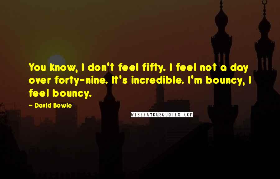 David Bowie Quotes: You know, I don't feel fifty. I feel not a day over forty-nine. It's incredible. I'm bouncy, I feel bouncy.