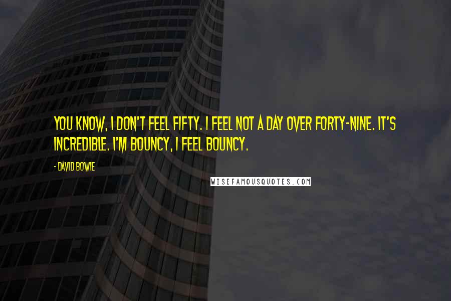 David Bowie Quotes: You know, I don't feel fifty. I feel not a day over forty-nine. It's incredible. I'm bouncy, I feel bouncy.