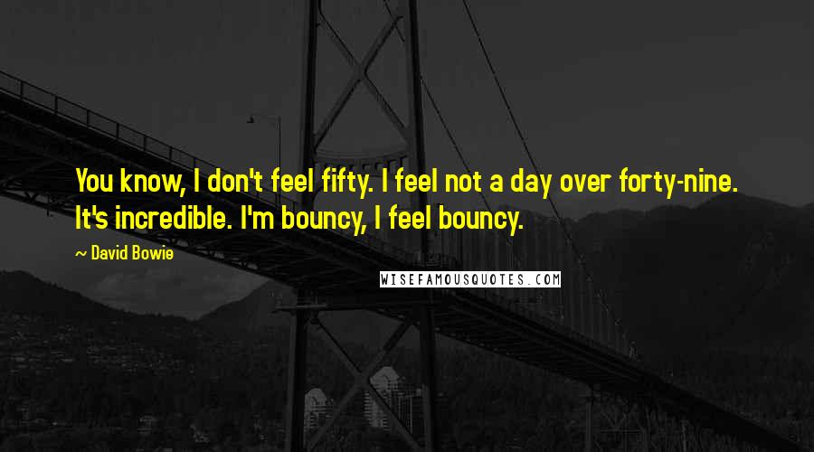 David Bowie Quotes: You know, I don't feel fifty. I feel not a day over forty-nine. It's incredible. I'm bouncy, I feel bouncy.