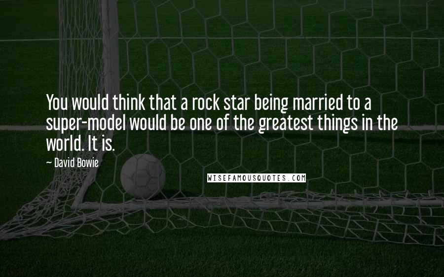 David Bowie Quotes: You would think that a rock star being married to a super-model would be one of the greatest things in the world. It is.