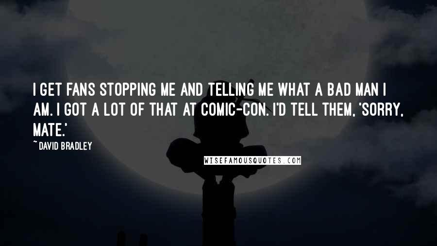 David Bradley Quotes: I get fans stopping me and telling me what a bad man I am. I got a lot of that at Comic-Con. I'd tell them, 'Sorry, mate.'
