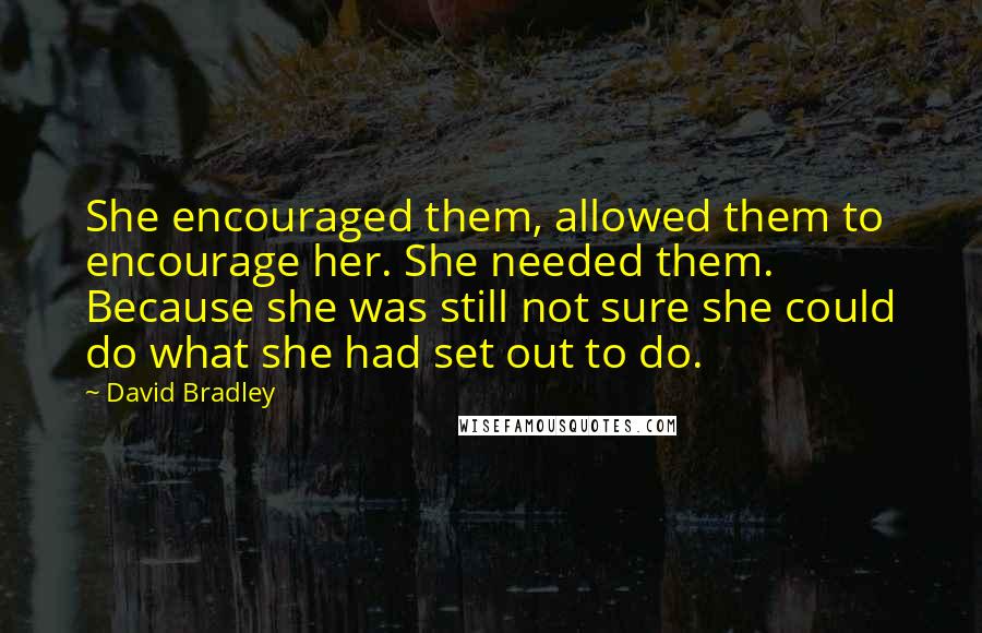 David Bradley Quotes: She encouraged them, allowed them to encourage her. She needed them. Because she was still not sure she could do what she had set out to do.