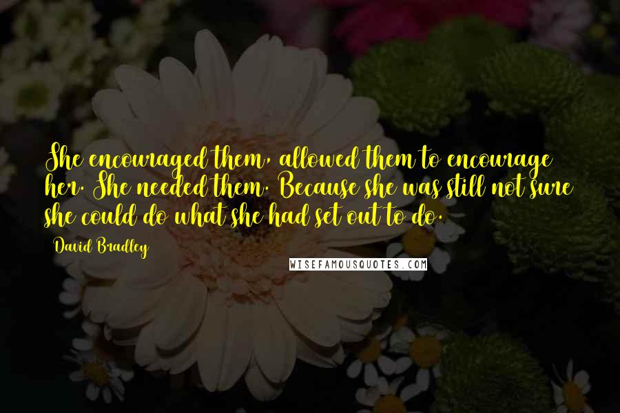 David Bradley Quotes: She encouraged them, allowed them to encourage her. She needed them. Because she was still not sure she could do what she had set out to do.