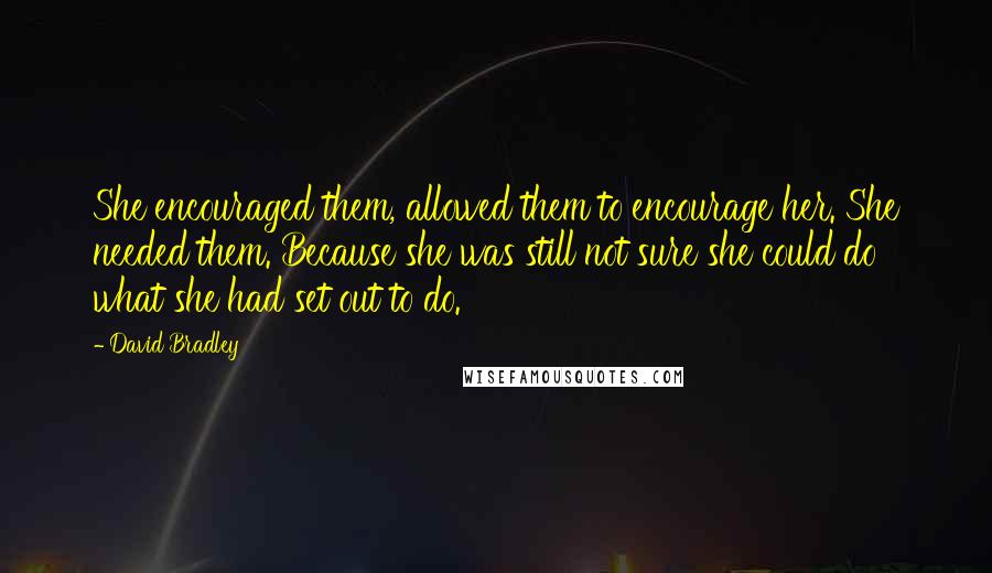 David Bradley Quotes: She encouraged them, allowed them to encourage her. She needed them. Because she was still not sure she could do what she had set out to do.