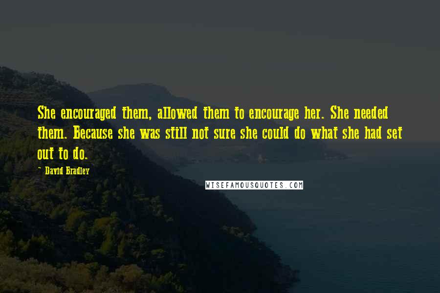 David Bradley Quotes: She encouraged them, allowed them to encourage her. She needed them. Because she was still not sure she could do what she had set out to do.