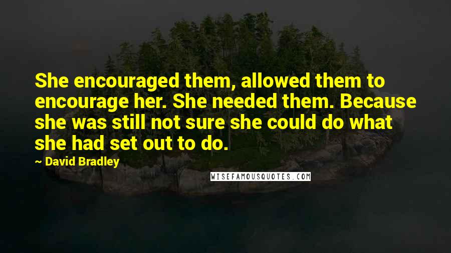 David Bradley Quotes: She encouraged them, allowed them to encourage her. She needed them. Because she was still not sure she could do what she had set out to do.