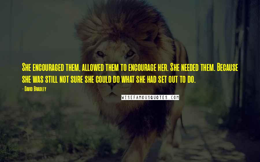 David Bradley Quotes: She encouraged them, allowed them to encourage her. She needed them. Because she was still not sure she could do what she had set out to do.