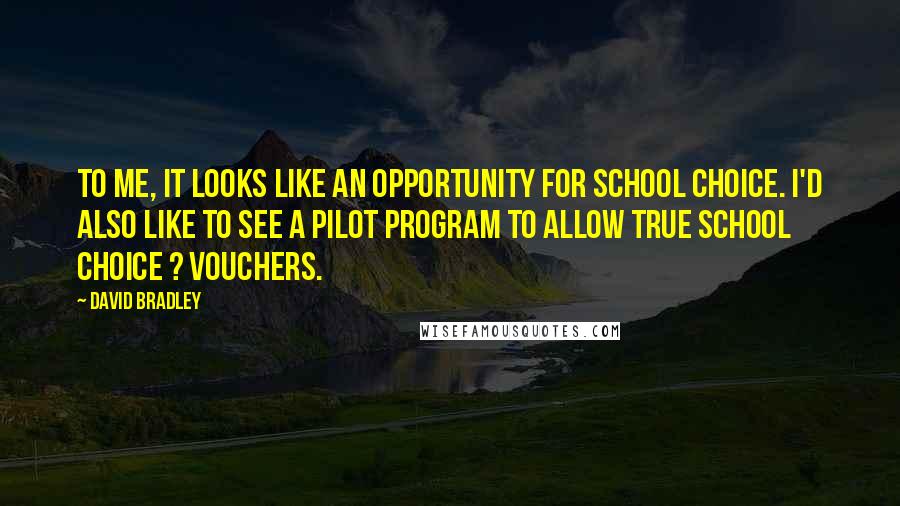 David Bradley Quotes: To me, it looks like an opportunity for school choice. I'd also like to see a pilot program to allow true school choice ? vouchers.