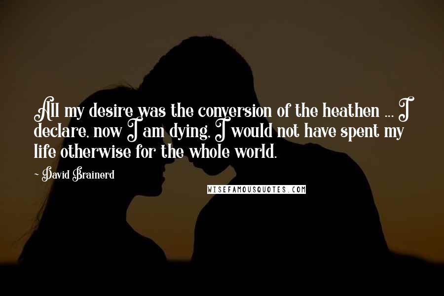 David Brainerd Quotes: All my desire was the conversion of the heathen ... I declare, now I am dying, I would not have spent my life otherwise for the whole world.