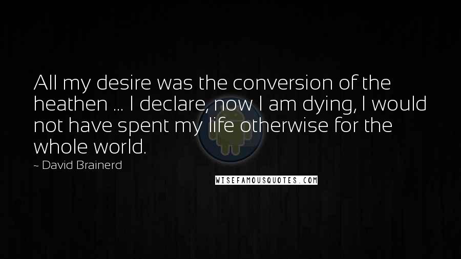 David Brainerd Quotes: All my desire was the conversion of the heathen ... I declare, now I am dying, I would not have spent my life otherwise for the whole world.