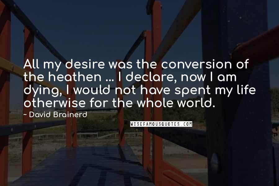 David Brainerd Quotes: All my desire was the conversion of the heathen ... I declare, now I am dying, I would not have spent my life otherwise for the whole world.