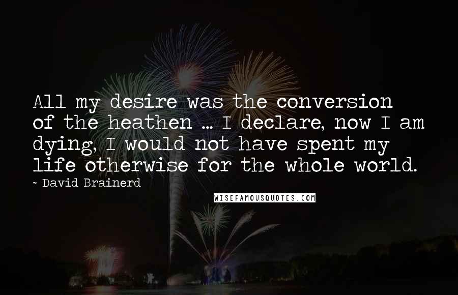 David Brainerd Quotes: All my desire was the conversion of the heathen ... I declare, now I am dying, I would not have spent my life otherwise for the whole world.