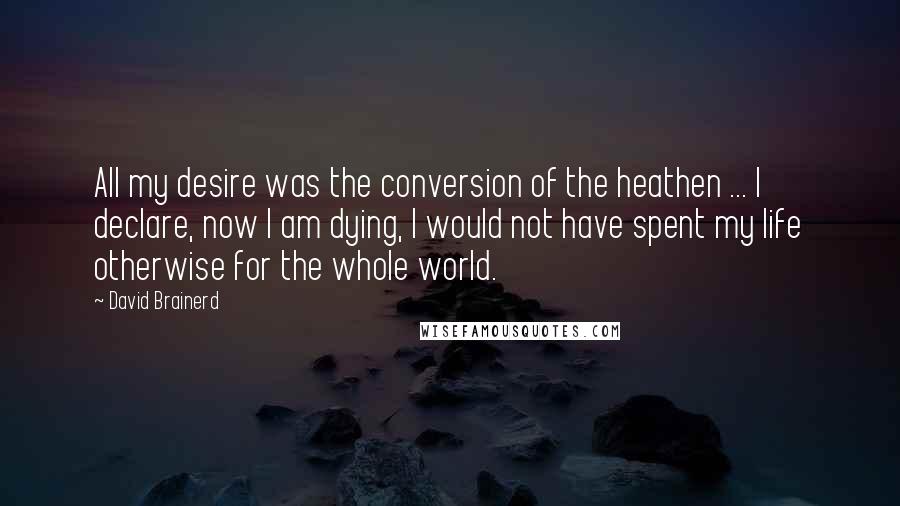 David Brainerd Quotes: All my desire was the conversion of the heathen ... I declare, now I am dying, I would not have spent my life otherwise for the whole world.