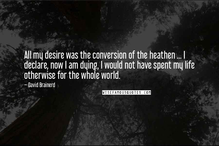 David Brainerd Quotes: All my desire was the conversion of the heathen ... I declare, now I am dying, I would not have spent my life otherwise for the whole world.