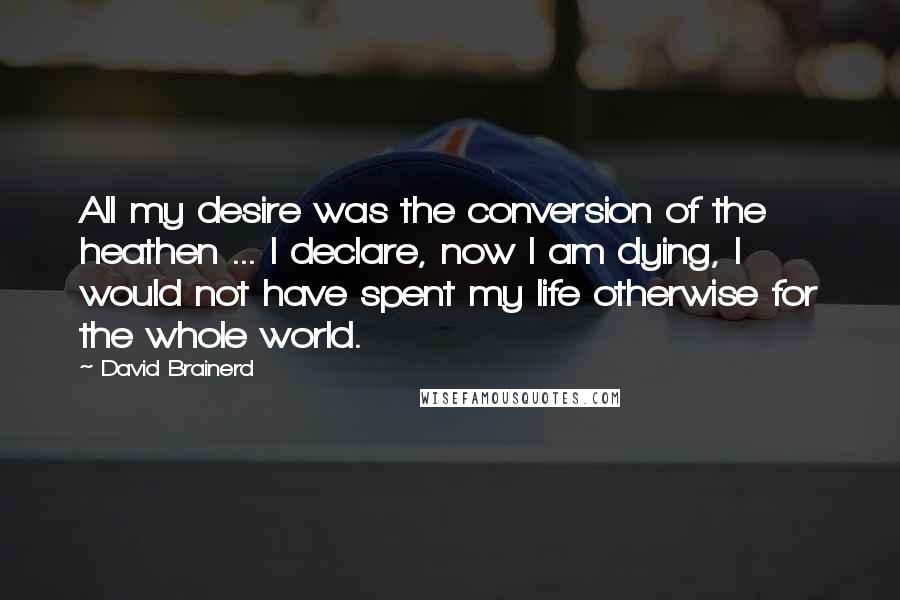 David Brainerd Quotes: All my desire was the conversion of the heathen ... I declare, now I am dying, I would not have spent my life otherwise for the whole world.