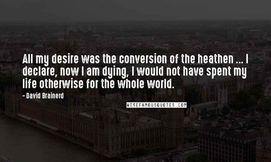 David Brainerd Quotes: All my desire was the conversion of the heathen ... I declare, now I am dying, I would not have spent my life otherwise for the whole world.