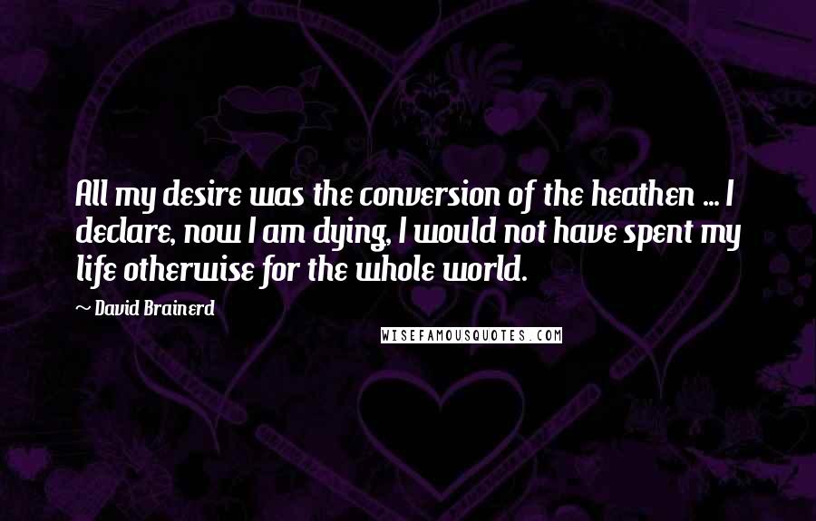 David Brainerd Quotes: All my desire was the conversion of the heathen ... I declare, now I am dying, I would not have spent my life otherwise for the whole world.