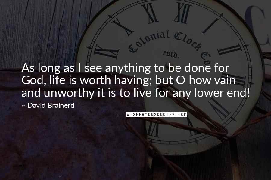 David Brainerd Quotes: As long as I see anything to be done for God, life is worth having; but O how vain and unworthy it is to live for any lower end!