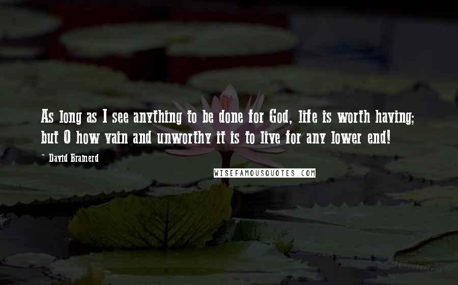 David Brainerd Quotes: As long as I see anything to be done for God, life is worth having; but O how vain and unworthy it is to live for any lower end!