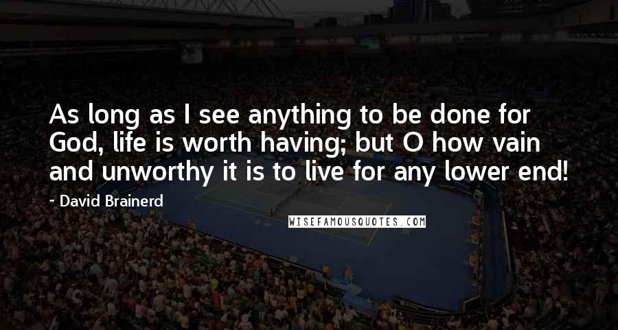 David Brainerd Quotes: As long as I see anything to be done for God, life is worth having; but O how vain and unworthy it is to live for any lower end!