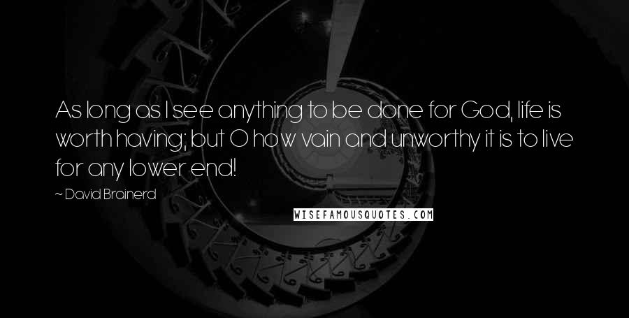 David Brainerd Quotes: As long as I see anything to be done for God, life is worth having; but O how vain and unworthy it is to live for any lower end!