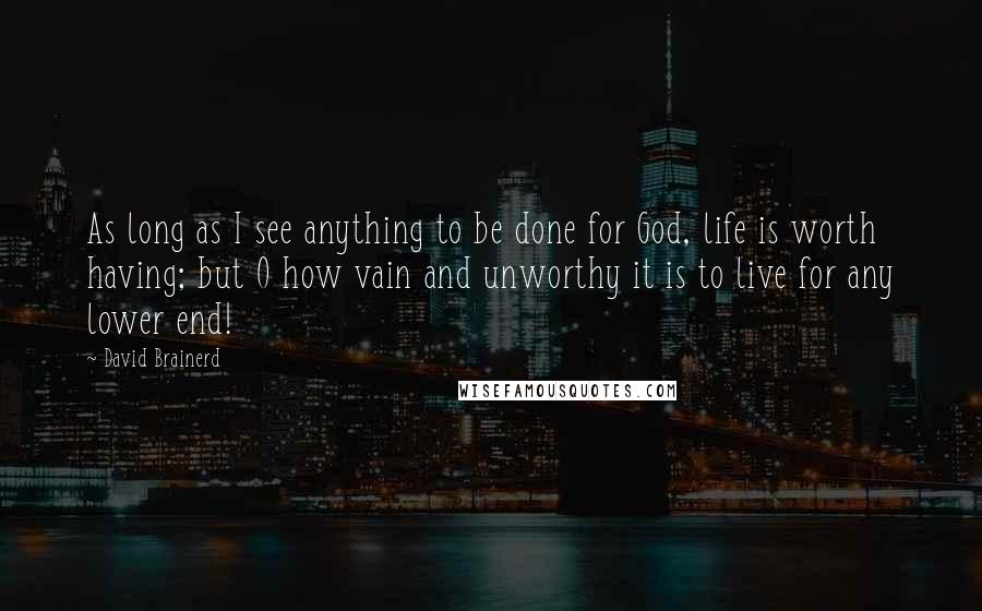 David Brainerd Quotes: As long as I see anything to be done for God, life is worth having; but O how vain and unworthy it is to live for any lower end!