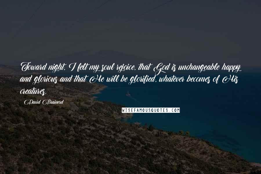 David Brainerd Quotes: Toward night, I felt my soul rejoice, that God is unchangeable happy and glorious and that He will be glorified, whatever becomes of His creatures.