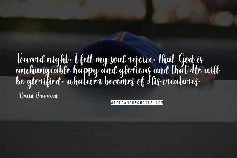 David Brainerd Quotes: Toward night, I felt my soul rejoice, that God is unchangeable happy and glorious and that He will be glorified, whatever becomes of His creatures.