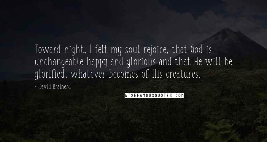 David Brainerd Quotes: Toward night, I felt my soul rejoice, that God is unchangeable happy and glorious and that He will be glorified, whatever becomes of His creatures.
