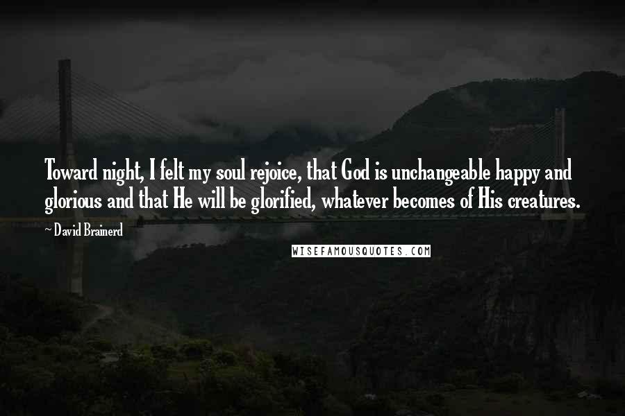 David Brainerd Quotes: Toward night, I felt my soul rejoice, that God is unchangeable happy and glorious and that He will be glorified, whatever becomes of His creatures.