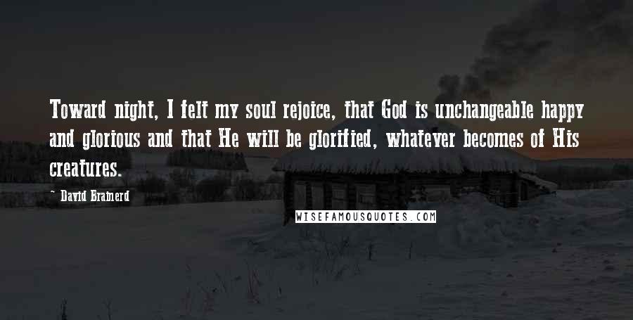 David Brainerd Quotes: Toward night, I felt my soul rejoice, that God is unchangeable happy and glorious and that He will be glorified, whatever becomes of His creatures.