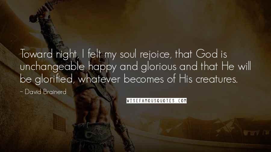 David Brainerd Quotes: Toward night, I felt my soul rejoice, that God is unchangeable happy and glorious and that He will be glorified, whatever becomes of His creatures.