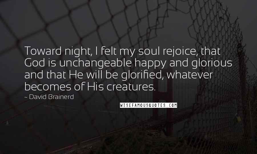 David Brainerd Quotes: Toward night, I felt my soul rejoice, that God is unchangeable happy and glorious and that He will be glorified, whatever becomes of His creatures.