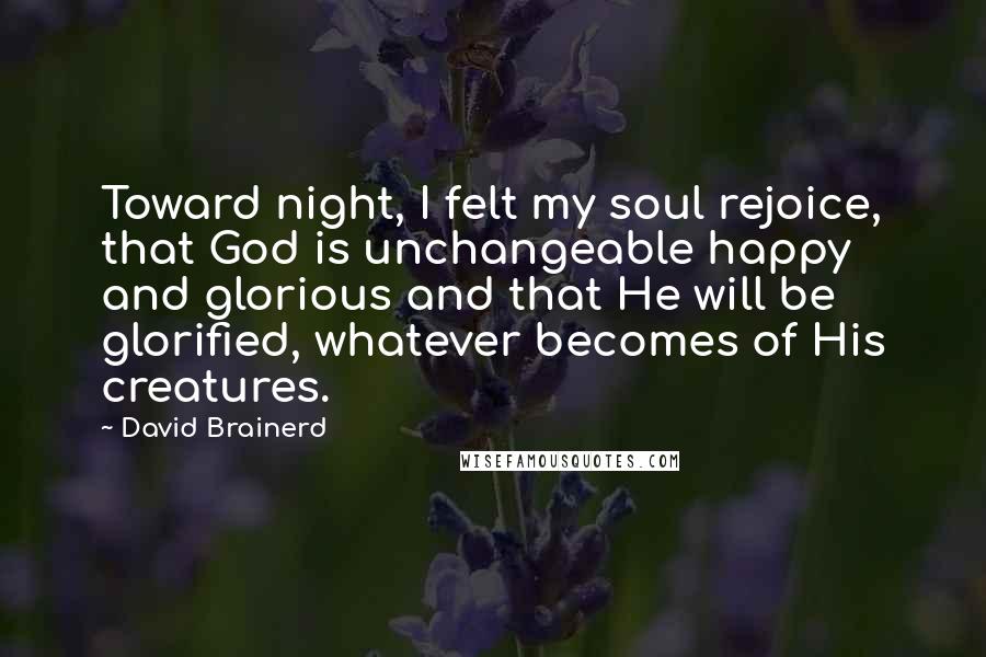 David Brainerd Quotes: Toward night, I felt my soul rejoice, that God is unchangeable happy and glorious and that He will be glorified, whatever becomes of His creatures.