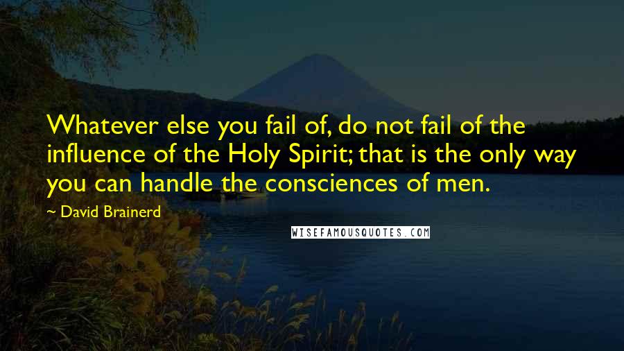 David Brainerd Quotes: Whatever else you fail of, do not fail of the influence of the Holy Spirit; that is the only way you can handle the consciences of men.